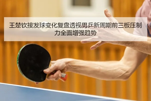 王楚钦接发球变化复盘透视男乒新周期前三板压制力全面增强趋势